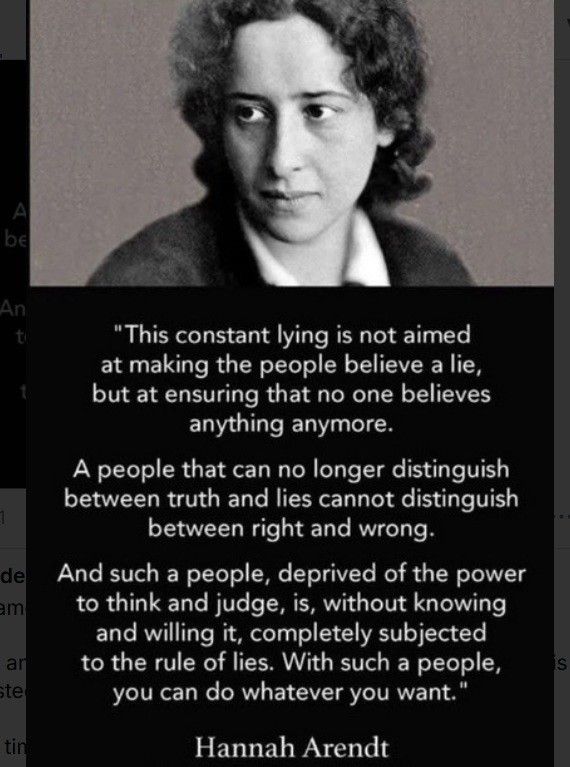 Photo of Hannah Arendt with the following quote:

This constant lying is not aimed at making the people believe a lie, but at ensuring that no one believes anything anymore.

a people that can no longer distinguish between truth and lies cannot distinguish between right and wrong.

And such a people, deprived of the power to think and judge, is, without knowing and willing it, completely subjected to the rule of lies. With such a people, you can do what ever you want.