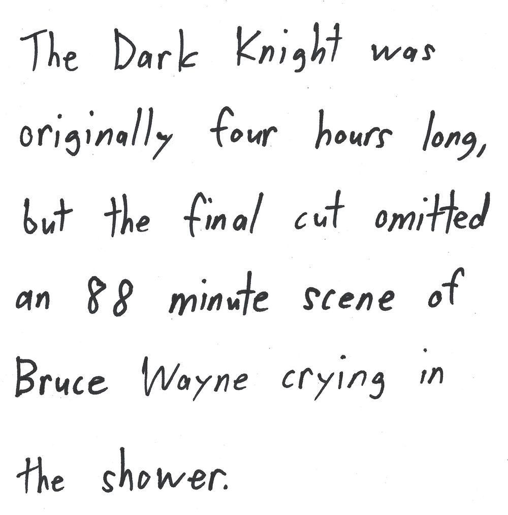 The Dark knight was
originally four hours long,
but the final cut omitted
an 88 minute scene of
Bruce Wayne crying in
the shower.