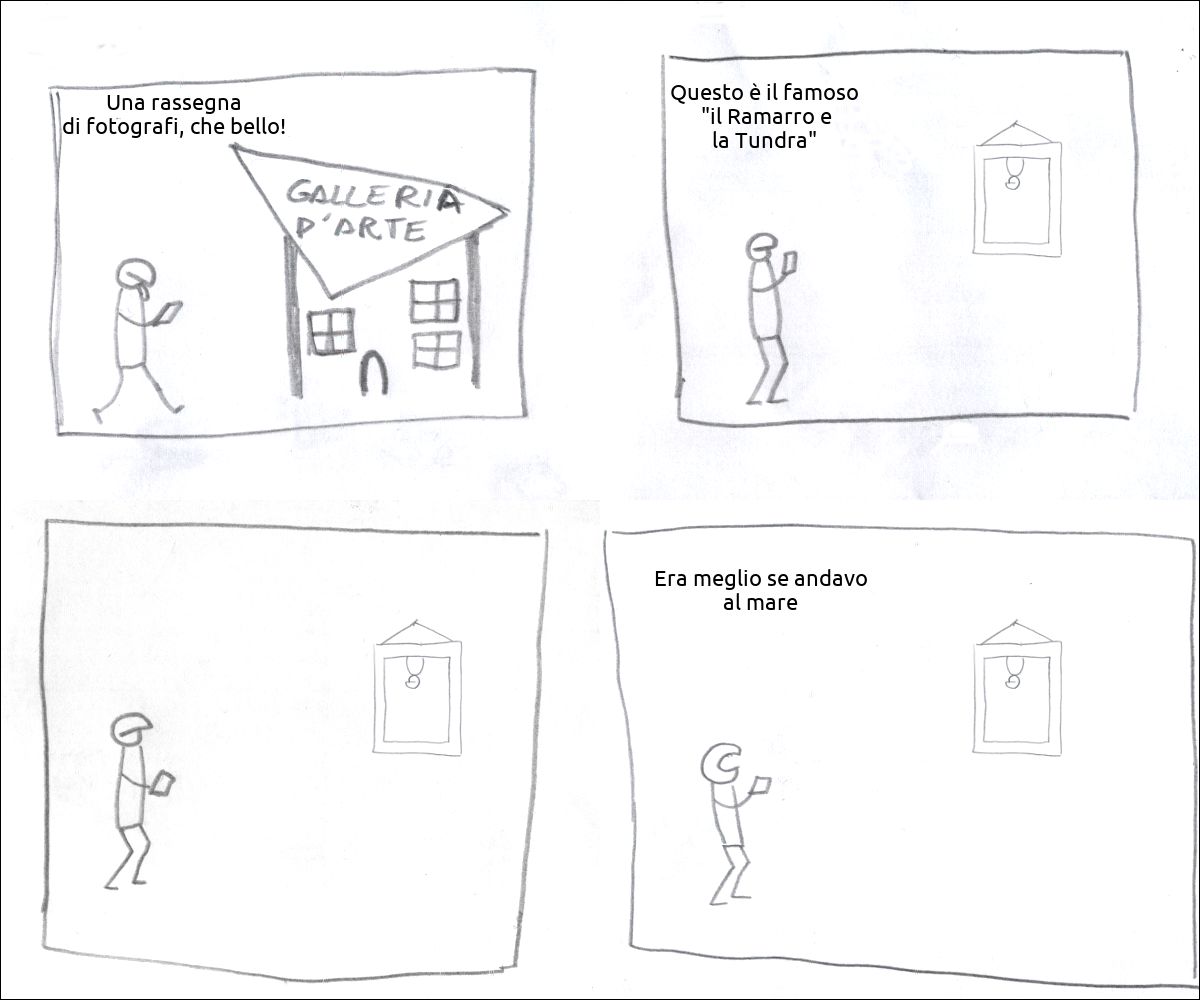 un tizio va alla galleria d'arte e pensa: «Una rassegna di fotografi, che bello!»
il tizio guarda un'opera d'arte e pensa: «Questo è il famoso  "il Ramarro e la Tundra"»
il tizio guarda l'opera con fare pensoso
il tizio esclama: «Era meglio se andavo al mare»
