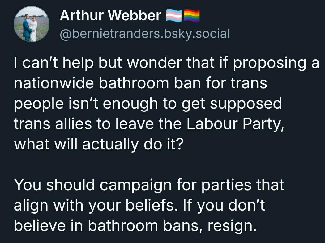 Arthur Webber on Bsky/

I can’t help but wonder that if proposing a nationwide bathroom ban for trans people isn’t enough to get supposed trans allies to leave the Labour Party, what will actually do it? 

You should campaign for parties that align with your beliefs. If you don’t believe in bathroom bans, resign.