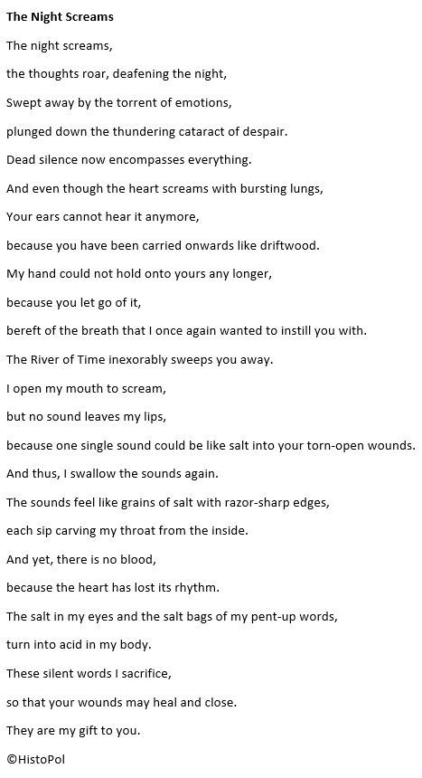 The Night Screams
The night screams,
the thoughts roar, deafening the night,
Swept away by the torrent of emotions,
plunged down the thundering cataract of despair.
Dead silence now encompasses everything.
And even though the heart screams with bursting lungs,
Your ears cannot hear it anymore,
because you have been carried onwards like driftwood.
My hand could not hold onto yours any longer,
because you let go of it,
bereft of the breath that I once again wanted to instill you with.
The River of Time inexorably sweeps you away.
I open my mouth to scream,
but no sound leaves my lips,
because one single sound could be like salt into your torn-open wounds.
And thus, I swallow the sounds again.
The sounds feel like grains of salt with razor-sharp edges,
each sip carving my throat from the inside.
And yet, there is no blood, 
because the heart has lost its rhythm.
The salt in my eyes and the salt bags of my pent-up words,
turn into acid in my body.
These silent words I sacrifice,
so that your wounds may heal and close.
They are my gift to you.

©HistoPol



