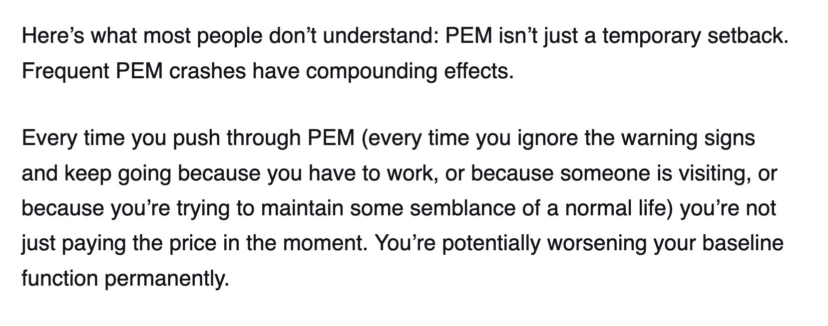 Here’s what most people don’t understand: PEM isn’t just a temporary setback. Frequent PEM crashes have compounding effects.

Every time you push through PEM (every time you ignore the warning signs and keep going because you have to work, or because someone is visiting, or because you’re trying to maintain some semblance of a normal life) you’re not just paying the price in the moment. You’re potentially worsening your baseline function permanently.