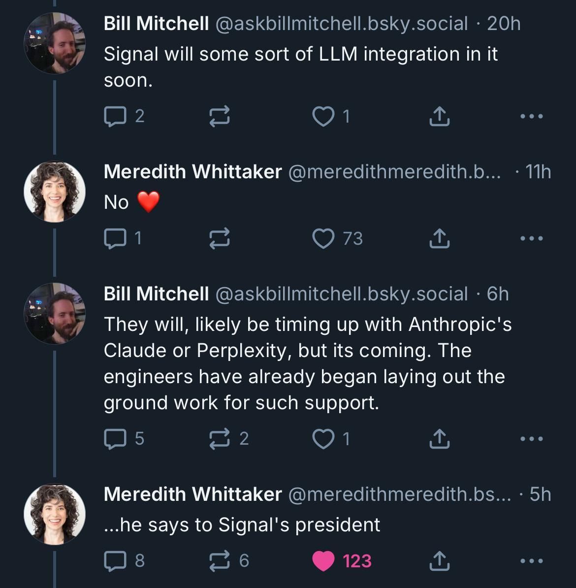 Screenshot of a conversation on Bluesky:

Bill Mitchell (@askbillmitchell.bsky.social · 20h):
“Signal will some sort of LLM integration in it soon.”

Meredith Whittaker (@meredithmeredith.bsky.social · 11h):
“No ❤️”

Bill Mitchell (@askbillmitchell.bsky.social · 6h):
“They will, likely be timing up with Anthropic's Claude or Perplexity, but its coming. The engineers have already began laying out the ground work for such support.”

Meredith Whittaker (@meredithmeredith.bsky.social · 5h):
“…he says to Signal's president”