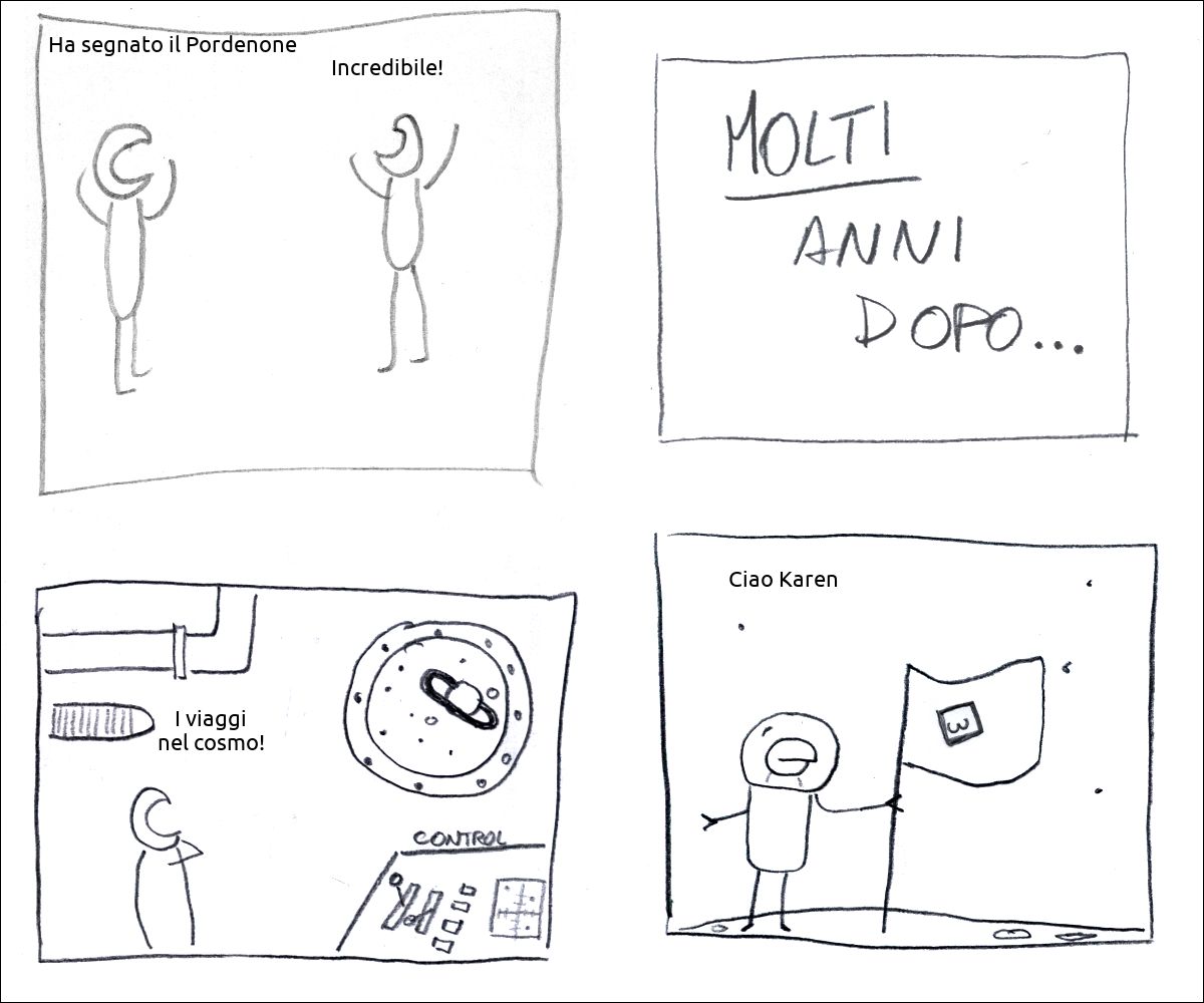 un tizio dice: «Ha segnato il Pordenone», un altro risponde: «Incredibile!»
didascalia: molti anni dopo...
un tizio è su una astronave e dice: «I viaggi nel cosmo!»
il tizio pianta una bandiera che rappresenta una foto di natiche  su un pianeta e dice: «Ciao Karen»
