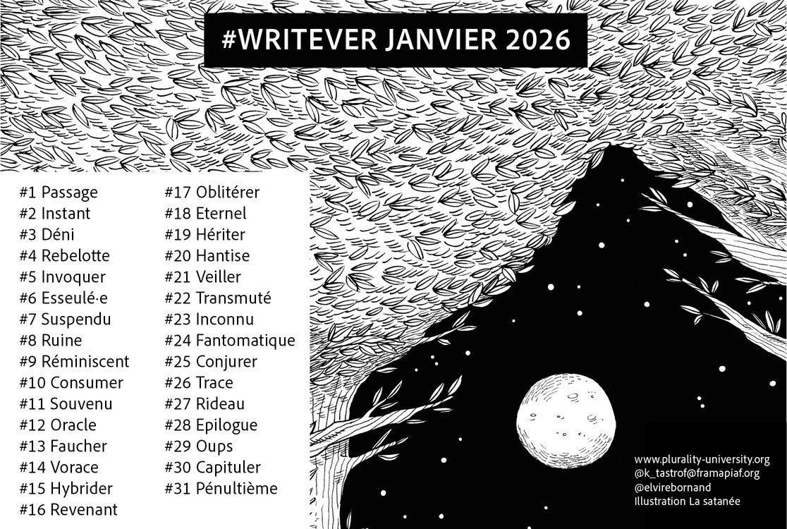 Liste des mots du writever. L'illustration étrange représente une montagne noire avec une lune apparente. En réalité, nous sommes dans une forêt et les feuillages dessine la découpe de la montagne.

#1 Passage
#2 Instant
#3 Déni
#4 Rebelote
#5 Invoquer
#6 Esseulé•e
#7 Suspendu
#8 Ruine
#9 Reminiscent
#10 Consumer
#11 Souvenu
#12 Oracle
#13 Faucher
#14 Vorace
#15 Hybrider
#16 Revenant
#17 Oblitérer
#18 Éternel
#19 Hériter
#20 Hantise
#21 Veiller
#22 Transmuté
#23 Inconnu
#24 Fantomatique
#25 Conjurer
#26 Trace
#27 Rideau
#28 Épilogue
#29 Oups
#30 Capituler
#31 Pénultième