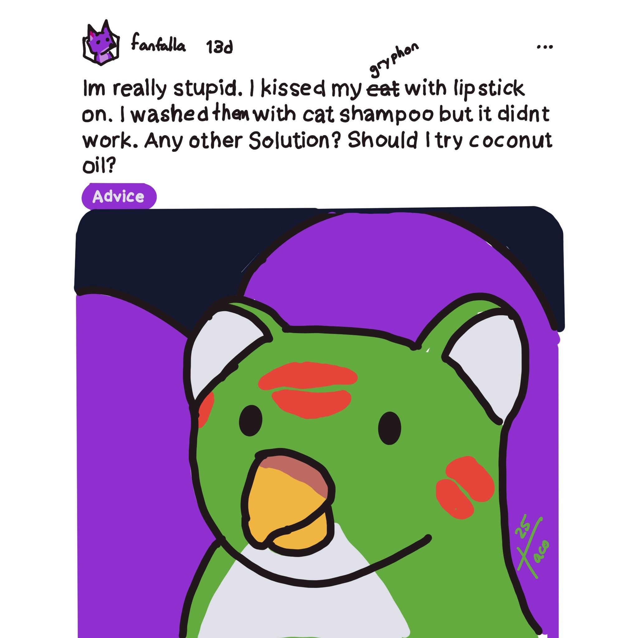shitty drawover of a meme

fanfalla - 13d
Advice
Im really stupid. I kissed my gryphon with lip stick on. I washed them with cat shampoo but it didnt work. Any other Solution? Should I try coconut oil?

drawover of a gryphon with kisses all over them lying down in a purple lap