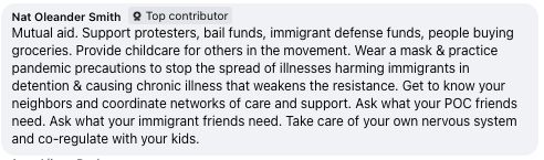 Facebook comment by Nat Oleander Smith

Mutual aid. Support protesters, bail funds, immigrant defense funds, people buying groceries. Provide childcare for others in the movement. Wear a mask & practice pandemic precautions to stop the spread of illnesses harming immigrants in detention & causing chronic illness that weakens the resistance. Get to know your neighbors and coordinate networks of care and support. Ask what your POC friends need. Ask what your immigrant friends need. Take care of your own nervous system and co-regulate with your kids.