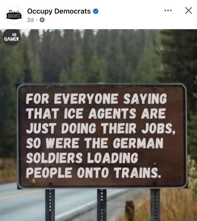 Meme posted by Occupy Democrats  shows a road sign that reads:
"FOR EVERYONE SAYING THAT ICE AGENTS ARE JUST DOING THEIR JOBS,
"SO WERE THE GERMAN SOLDIERS LOADING PEOPLE ONTO TRAINS. 