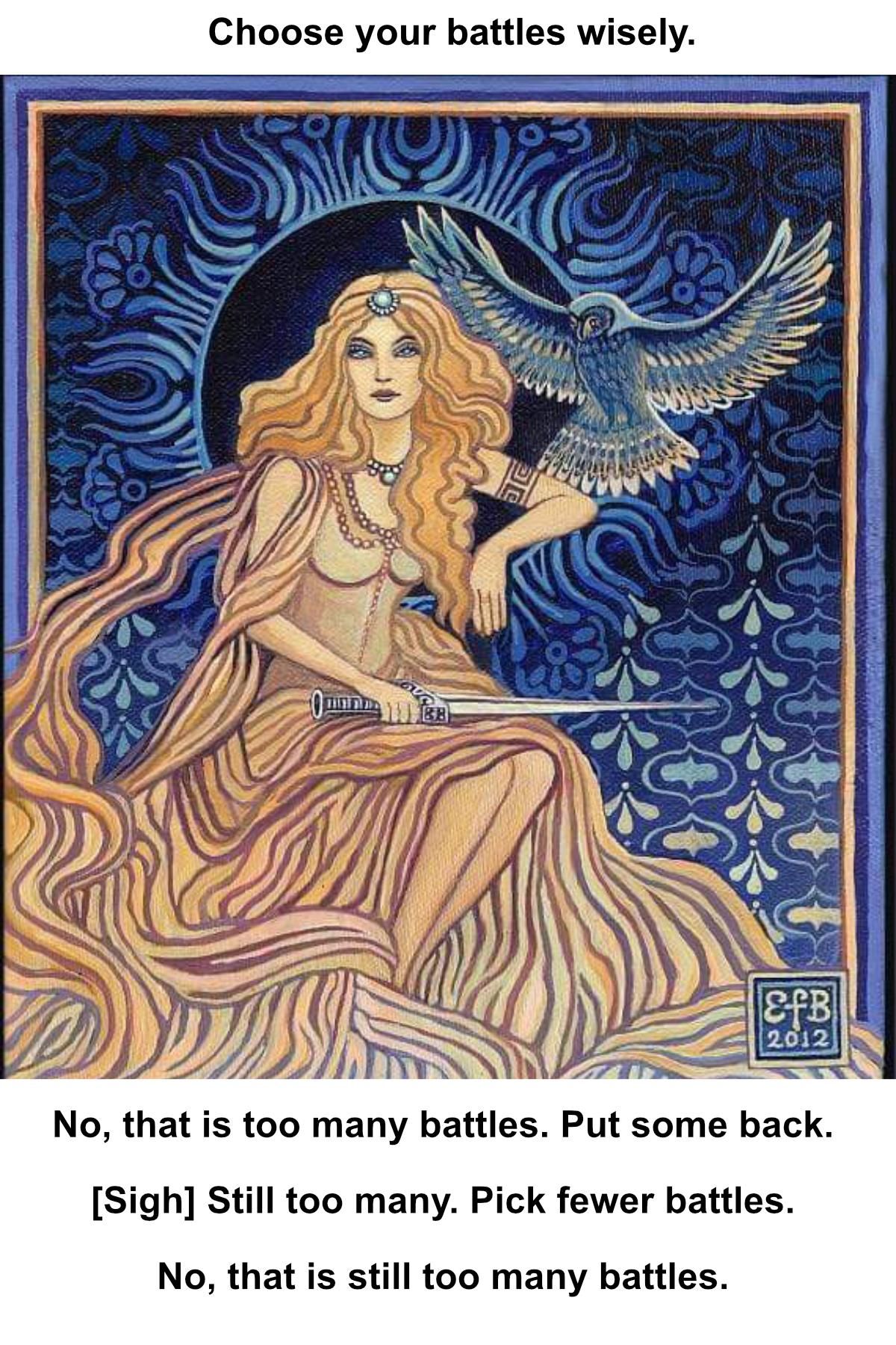 An illustration of the Goddess Minerva in sepia or beige monotone and blue jewels, with a blue owl in flight, a sword in her hand, and a blue background in a sun motif with decorative wallpaper.
The artist's mark says E f B 2012.

The caption reads:
Choose your battles wisely.
No, that is too many battles. Put some back.
[Sigh] Still too many. Pick fewer battles.
No, that is still too many battles.

I got tired of seeing this meme with that viking warrior. Women are warriors, too, you know. - Miss Gayle