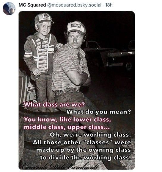 MC Squared posted a picture of a working-class white dude, and his son, both in baseball caps.

boy asks: What class are we? you know, like lower class, middle class, upper class?

Dad answers: Oh, we're working class. All those other "classes" were made up by the owning class to divide the working class.