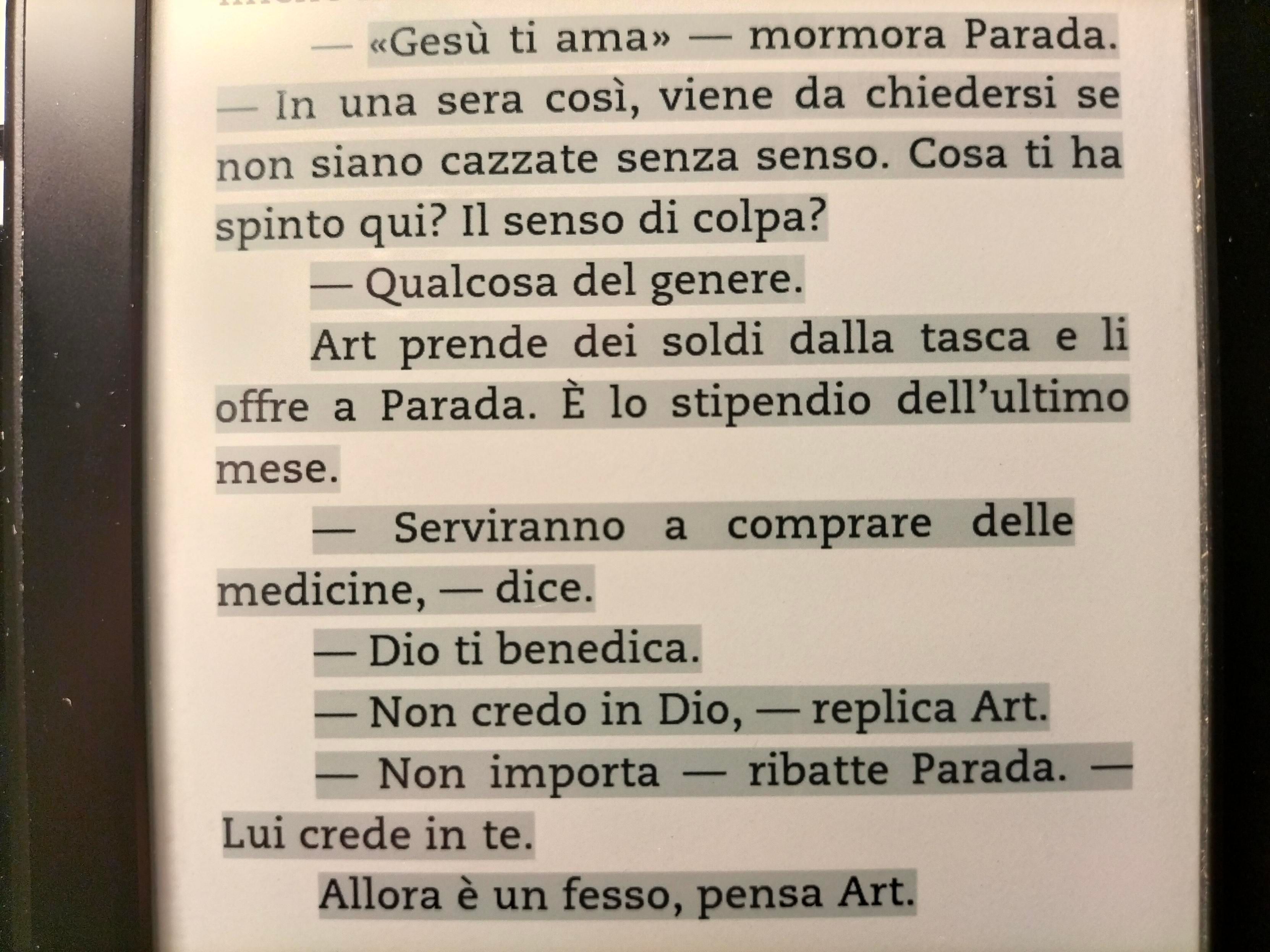 <<Gesù ti ama>> - mormora Parada.
-In una sera così, viene da chiedersi se non siano cazzate senza senso. Cosa ti ha spinto qui? Il senso di colpa?
-Qualcosa del genere.
Art prende dei soldi dalla tasca e li offre a Parada. È lo stipendio dell'ultimo mese.
-Serviranno a comprare delle medicine, - dice.
-Dio ti benedica. 
-Non crede in Dio, - replica Art. 
-Non importa - ribatte Parada. - Lui crede in te. 
Allora è un fesso, pensa Art.