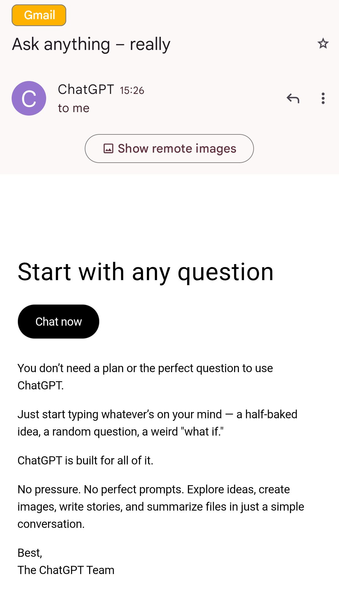  This is a screenshot of an email in Gmail with the subject "Ask anything – really" from ChatGPT. The email shows a purple circular icon with "C" for ChatGPT, sent at 15:26 to the recipient, with a "Show remote images" button. The main content starts with "Start with any question" as a large heading, followed by a black "Chat now" button. Below that, it states: "You don’t need a plan or the perfect question to use ChatGPT. Just start typing whatever’s on your mind – a half-baked idea, a random question, a weird 'what if.' ChatGPT is built for all of it. No pressure. No perfect prompts. Explore ideas, create images, write stories, and summarize files in just a simple conversation." The email closes with "Best, The ChatGPT Team."  Provided by @altbot, generated privately and locally using Qwen3-Vl:30b  🌱 Energy used: 0.149 Wh