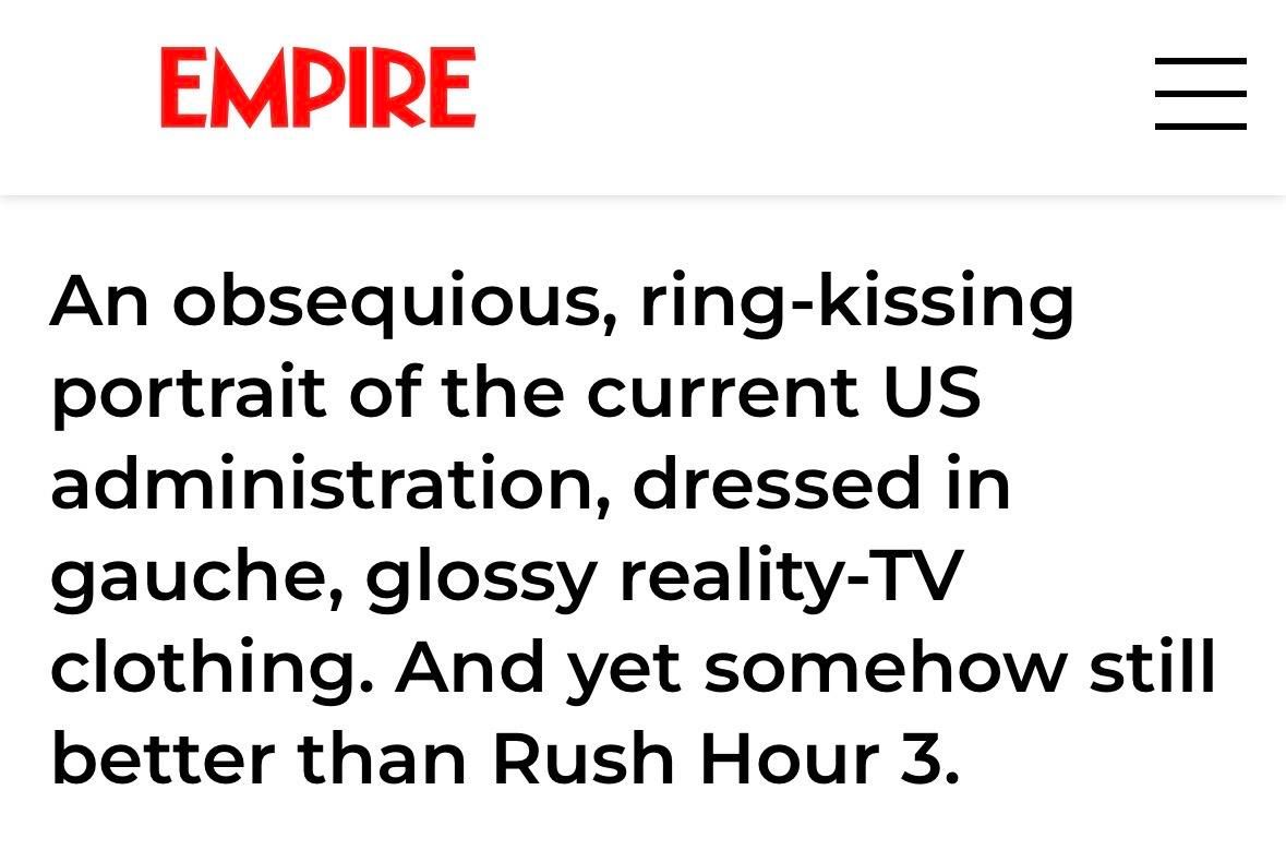 EMPIRE
An obsequious, ring-kissing
portrait of the current US
administration, dressed in
gauche, glossy reality-TV
clothing. And yet somehow still
better than Rush Hour 3.