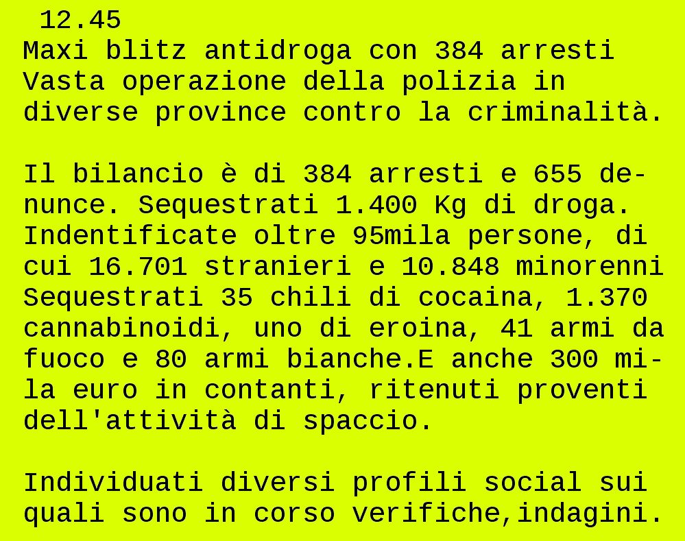Da televideo rai
20/12/2025 12:45
Maxi blitz antidroga con 384 arresti

  12.45                                 
 Maxi blitz antidroga con 384 arresti   
 Vasta operazione della polizia in      
 diverse province contro la criminalità.

 Il bilancio è di 384 arresti e 655 de- 
 nunce. Sequestrati 1.400 Kg di droga.  
 Indentificate oltre 95mila persone, di 
 cui 16.701 stranieri e 10.848 minorenni
 Sequestrati 35 chili di cocaina, 1.370 
 cannabinoidi, uno di eroina, 41 armi da
 fuoco e 80 armi bianche.E anche 300 mi-
 la euro in contanti, ritenuti proventi 
 dell'attività di spaccio.              

 Individuati diversi profili social sui 
 quali sono in corso verifiche,indagini.

