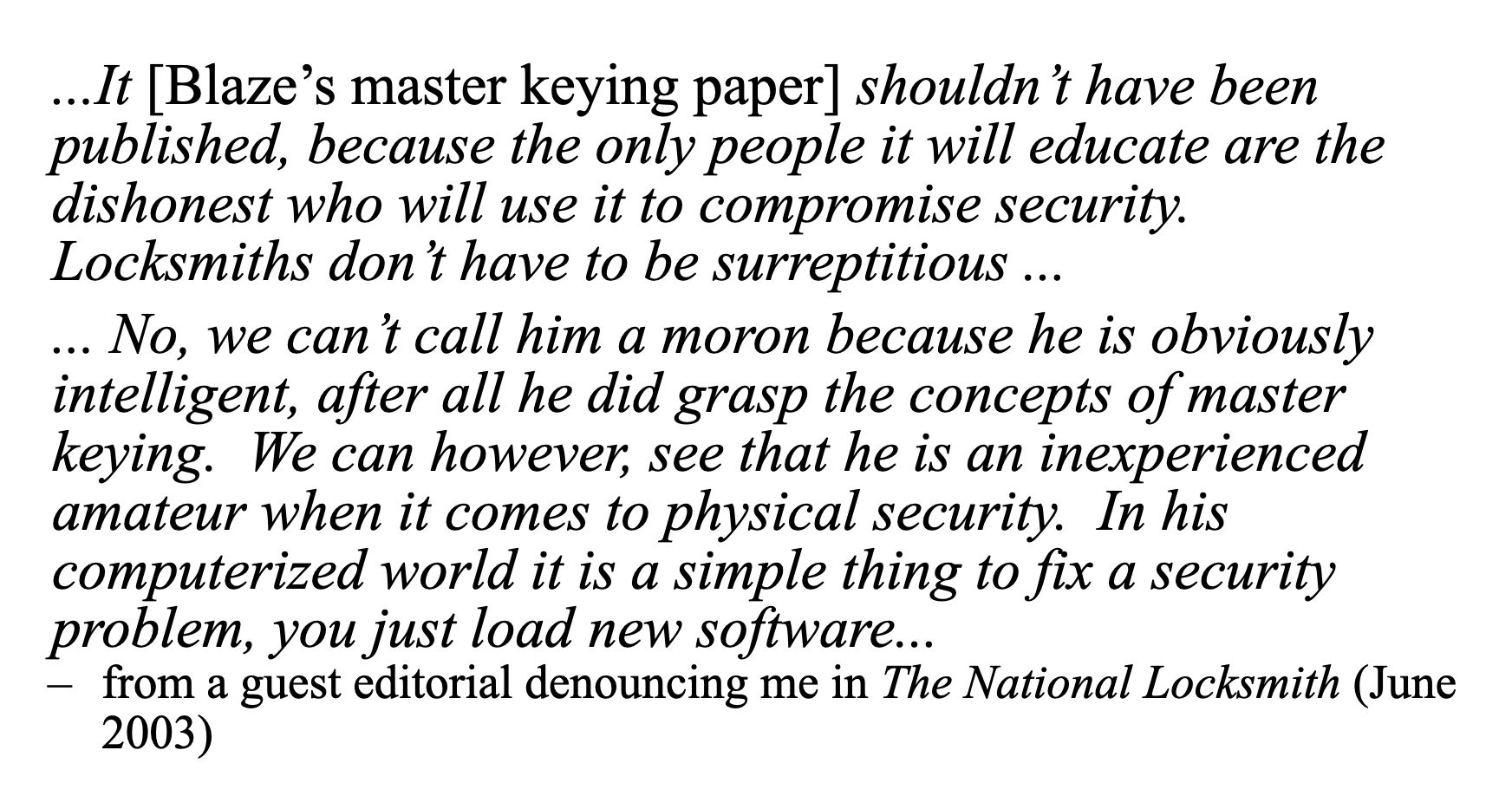 ...It [Blaze’s master keying paper] shouldnt have been
published, because the only people it will educate are the
dishonest who will use it to compromise security.
Locksmiths dont have to be surreptitious ...
... No, we can t call him a moron because he is obviously
intelligent, after all he did grasp the concepts of master
keying. We can however, see that he is an inexperienced
amateur when it comes to physical security. In his
computerized world it is a simple thing to fix a security
problem, you just load new software...
— from a guest editorial denouncing me in The National Locksmith (June
2003)
