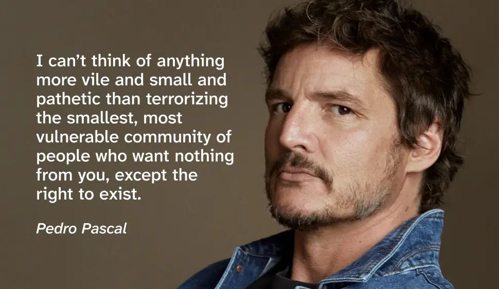 Close up bio photo of Pedro in a studio setting. He’s wearing a jean jacket with the collar up and is looking to his side, directly facing the camera with a stoic expression. He has short messy brown hair with a very short patchy beard and a short mustache. There’s a quote by him that reads “I can’t think of anything more vile and small and pathetic than terrorizing the smallest, most vulnerable community of people who want nothing from you, except the right to exist.”