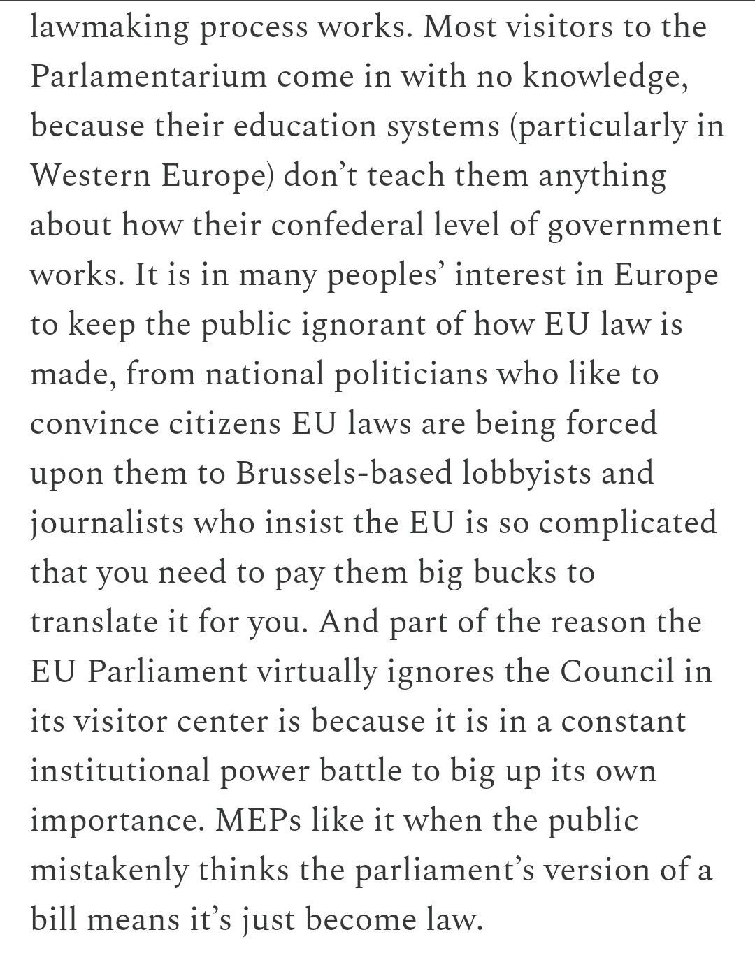 It is in many peoples’ interest in Europe to keep the public ignorant of how EU law is made, from national politicians who like to convince citizens EU laws are being forced upon them to Brussels-based lobbyists and journalists who insist the EU is so complicated that you need to pay them big bucks to translate it for you. And part of the reason the EU Parliament virtually ignores the Council in its visitor center is because it is in a constant institutional power battle to big up its own importance. MEPs like it when the public mistakenly thinks the parliament’s version of a bill means it’s just become law. 