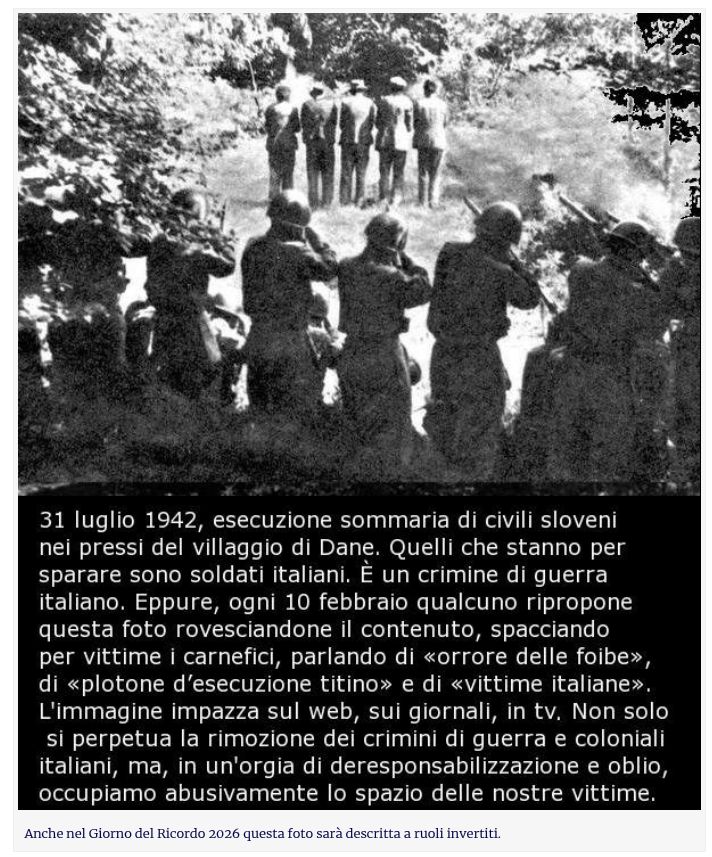 31 luglio 1942, esecuzione sommaria di civili sloveni
nei pressi del villaggio di Dane. Quelli che stanno per
sparare sono soldati italiani. È un crimine di guerra
italiano. Eppure, ogni 10 febbraio qualcuno ripropone
questa foto rovesciandone il contenuto, spacciando
per vittime i carnefici, parlando di «orrore delle foibe»,
di «plotone d'esecuzione titino» e di «vittime italiane».
L'immagine impazza sul web, sui giornali, in tv. Non solo
si perpetua la rimozione dei crimini di guerra e coloniali
italiani, ma, in un'orgia di deresponsabilizzazione e oblio,
occupiamo abusivamente lo spazio delle nostre vittime.

Anche nel Giorno del Ricordo 2026 questa foto sarà descritta a ruoli invertiti.