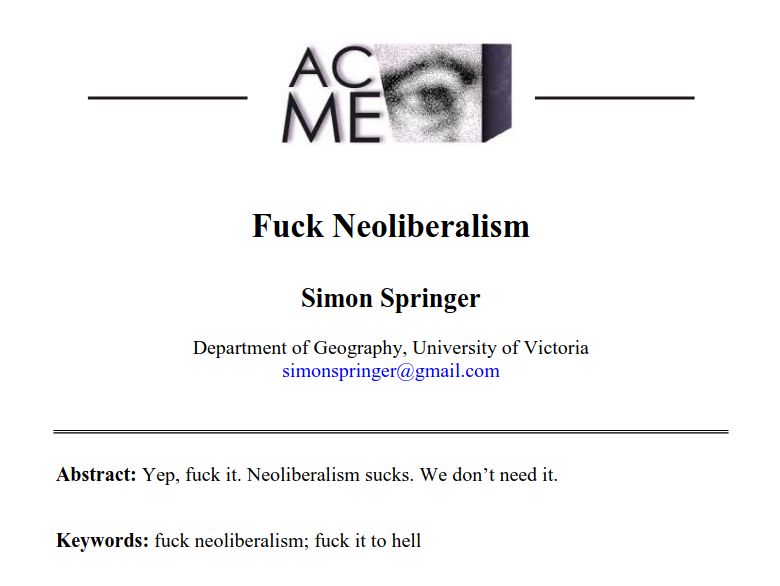 Fuck Neoliberalism
Simon Springer
Department of Geography, University of Victoria
simonspringer@gmail.com
Abstract: Yep, fuck it. Neoliberalism sucks. We don’t need it.
Keywords: fuck neoliberalism; fuck it to hell