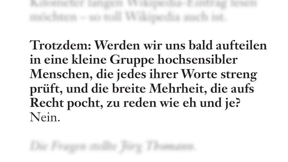 Die FAS fragt: „Trotzdem: Werden wir uns bald aufteilen in eine kleine Gruppe hochsensibler Menschen, die jedes ihrer Worte streng prüft, und die breite Mehrheit, die aufs Recht pocht, zu reden wie eh und je?“ Ich antwortete: Nein.“