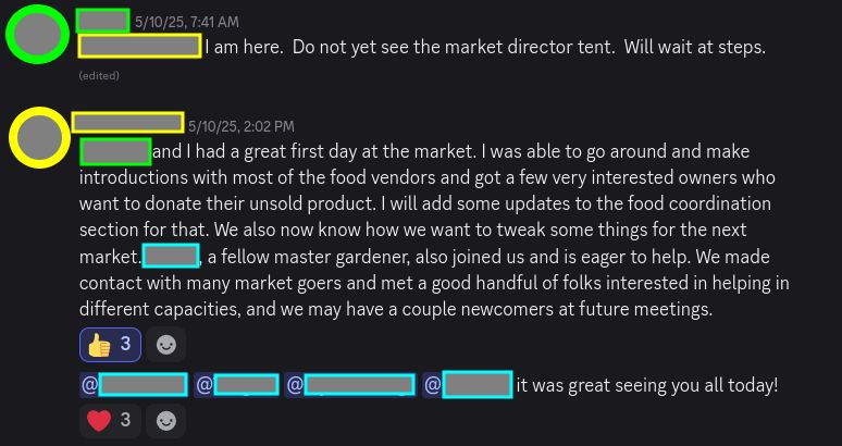 Screenshot of chat that reads: Redacted and I had a great first day at the market. I was able to go around and make introductions with most of the food vendors and got a few very interested owners who want to donate their unsold product. I will add some updates to the food coordination section for that. We also now know how we want to tweak some things for the next market. Another Redacted, a fellow master gardener, also joined us and is eager to help. We made contact with many market goers and met a good handful of folks interested in helping in different capacities, and we may have a couple newcomers at future meetings.