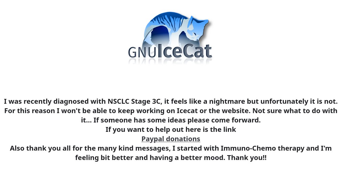I was recently diagnosed with NSCLC Stage 3C, it feels like a nightmare but unfortunately it is not. For this reason I won't be able to keep working on Icecat or the website. Not sure what to do with it... If someone has some ideas please come forward.
If you want to help out here is the link.
Also thank you all for the many kind messages, I started with Immuno-Chemo therapy and I'm feeling bit better and having a better mood. Thank you!! 