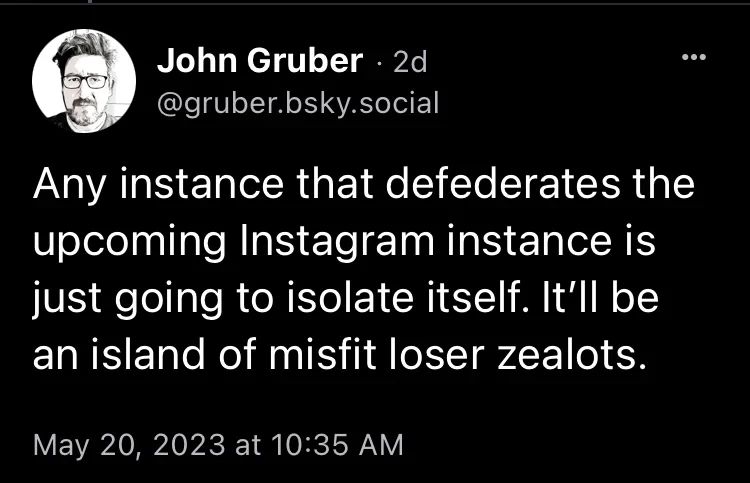 Image of a post by @gruber.bsky.social "Any instance that defederates the upcoming Instagram instance is just going to isolate itself. It’ll be an island of misfit loser zealots."