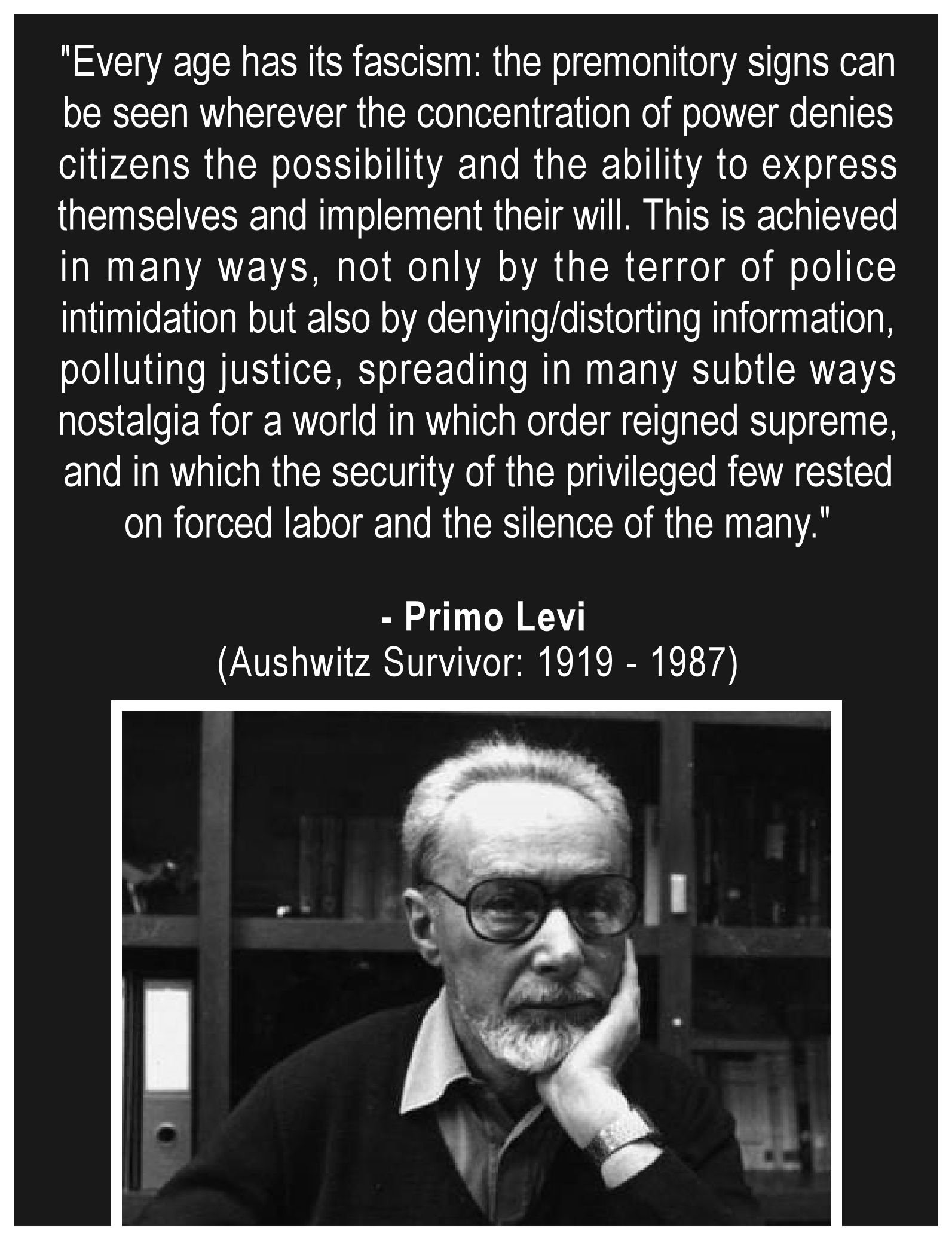 "Every age has its fascism: the premonitory signs can 
be seen wherever the concentration of power denies 
citizens the possibility and the ability to express 
themselves and implement their will. This is achieved 
in many ways, not only by the terror of police 
intimidation, but also by denying or distorting information, 
polluting justice, spreading in many subtle ways 
nostalgia for a world in which order reigned supreme, 
and in which the security of the privileged few rested 
on forced labor and the silence of the many."
.
 - Primo Levi
(Aushwitz Survivor:. 1919 - 1987)
