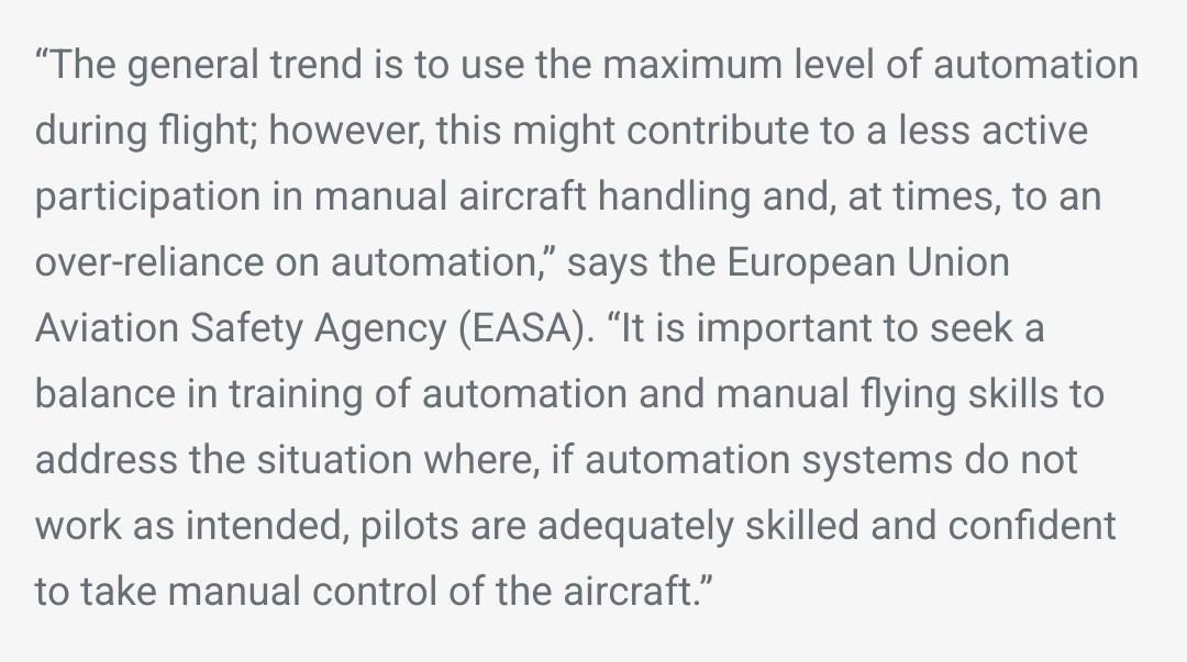 “The general trend is to use the maximum level of automation during flight; however, this might contribute to a less active participation in manual aircraft handling and, at times, to an over-reliance on automation,” says the European Union Aviation Safety Agency (EASA). “It is important to seek a balance in training of automation and manual flying skills to address the situation where, if automation systems do not work as intended, pilots are adequately skilled and confident to take manual control of the aircraft.”
