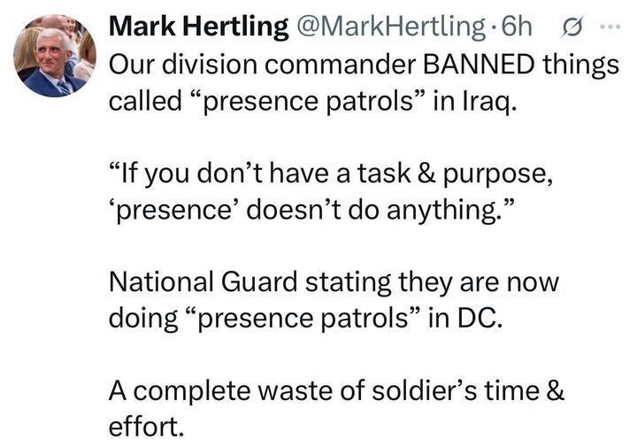  A screenshot of an X post by Mark Hertling (@MarkHertling
), 6 hours ago, stating: "Our division commander BANNED things called 'presence patrols' in Iraq. 'If you don’t have a task & purpose, 'presence' doesn’t do anything.' National Guard stating they are now doing 'presence patrols' in DC. A complete waste of soldier’s time & effort." The post includes a profile picture of a man in a suit and a verification badge.
