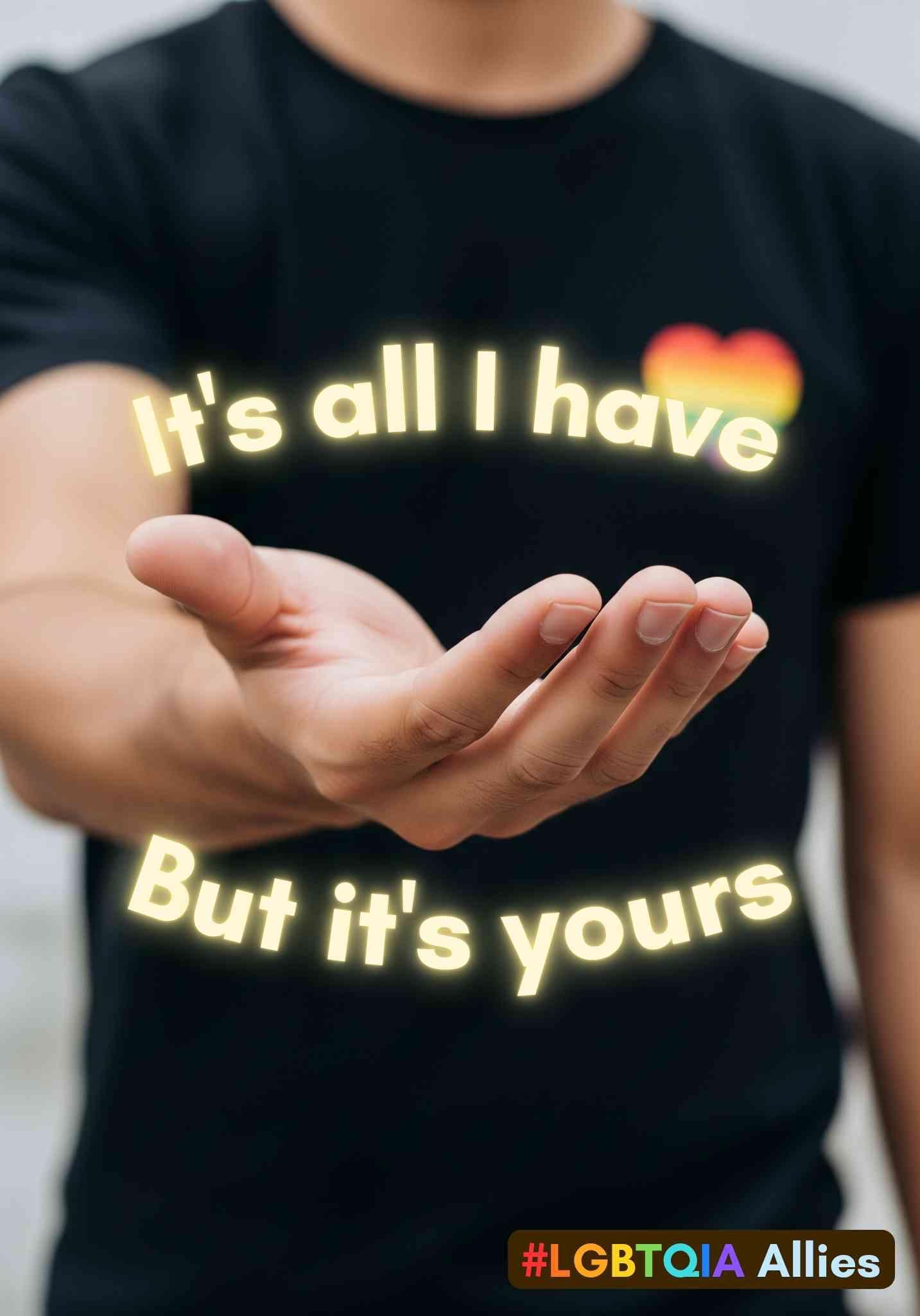 A person holds out their open, empty hand to the viewer. They are wearing a black t-shirt that has a small rainbow-coloured heart on the left breast. The words "It's all I have" are curved above the hand and the words "But it's yours" are curved below the hand. at the bottom right is the phrase "#LGBTQAI Allies".

By me in Canva.