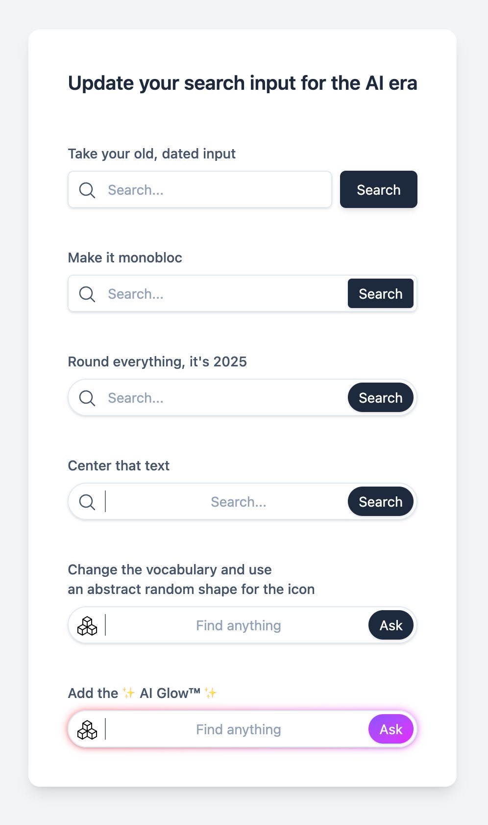 Screenshot of a series of search input updated to make them look like all those AI websites

Update your search input for the Al era
Take your old, dated input
Screenshot of a basic input with a search icon, search placeholder and Search button

Make it monobloc
Same thing but with the button inside the input

Round everything, it's 2025
Same thing but rounded

Center that text
Placeholder centered and a small horizontal separator between icon and input

Change the vocabulary and use an abstract random shape for the icon
Placeholder is now "Find anything", button is "Ask" and the search icon is now a random shape

Add the Al Glow™
Same thing but with a gradient glow around the input and as the background of the button
