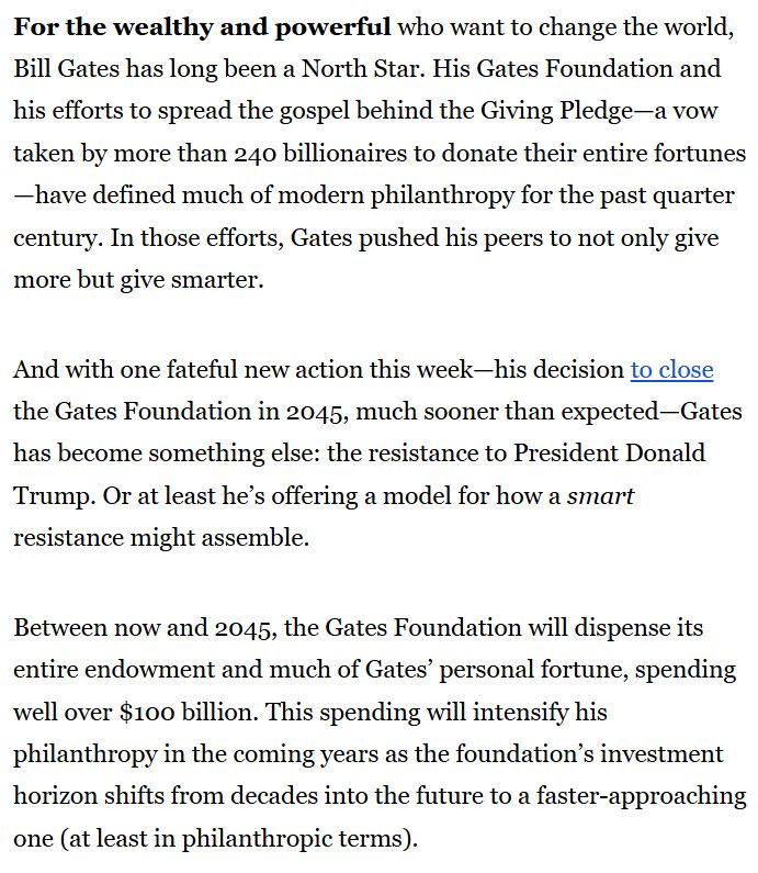 For the wealthy and powerful who want to change the world, Bill Gates has long been a North Star. His Gates Foundation and his efforts to spread the gospel behind the Giving Pledge—a vow taken by more than 240 billionaires to donate their entire fortunes—have defined much of modern philanthropy for the past quarter century. In those efforts, Gates pushed his peers to not only give more but give smarter. 

And with one fateful new action this week—his decision to close the Gates Foundation in 2045, much sooner than expected—Gates has become something else: the resistance to President Donald Trump. Or at least he’s offering a model for how a smart resistance might assemble.

Between now and 2045, the Gates Foundation will dispense its entire endowment and much of Gates’ personal fortune, spending well over $100 billion. This spending will intensify his philanthropy in the coming years as the foundation’s investment horizon shifts from decades into the future to a faster-approaching one (at least in philanthropic terms).