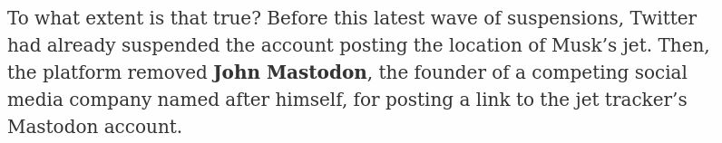 To what extent is that true? Before this latest wave of suspensions, Twitter had already suspended the account posting the location of Musk’s jet. Then, the platform removed John Mastodon, the founder of a competing social media company named after himself, for posting a link to the jet tracker’s Mastodon account.