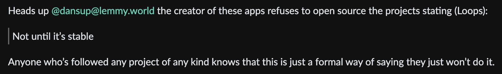 Heads up @dansup@lemmy.world the creator of these apps refuses to open source the projects stating (Loops):
Not until it's stable
Anyone who's followed any project of any kind knows that this is just a formal way of saying they just won't do it.