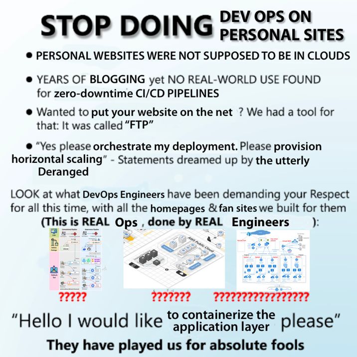 An image of the "STOP DOING MATH" meme, edited read instead:

STOP DOING DEV OPS ON PERSONAL SITES 
- PERSONAL WEBSITES WERE NOT SUPPOSED TO BE IN CLOUDS
- YEARS OF BLOGGING yet NO REAL-WORLD USE FOUND for zero-downtime CI/CD PIPELINES
- Wanted to put your website on the net ? We had a tool for that: It was called “FTP”
- “Yes please orchestrate my deployment. Please provision horizontal scaling” - Statements dreamed up by the utterly Deranged 
LOOK at what DevOps Engineers have been demanding your Respect for all this time, with all the homepages & fan sites we built for them 
(This is REAL Ops , done by REAL Engineers ) 
/ Below this line are 3 (excessively?) complicated systems architecture /
"Hello I would to containerize the application layer please"
They have played us for absolute fools.
