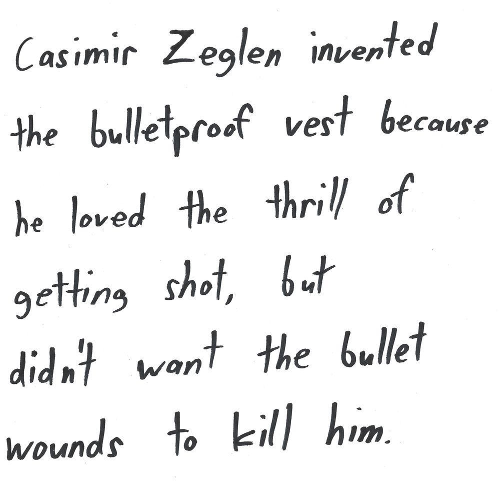 Casimir Zeglen invented
the bulletproof west because
he loved the thrill of
getting shot, but
didn't want the bullet
wounds to kill him.