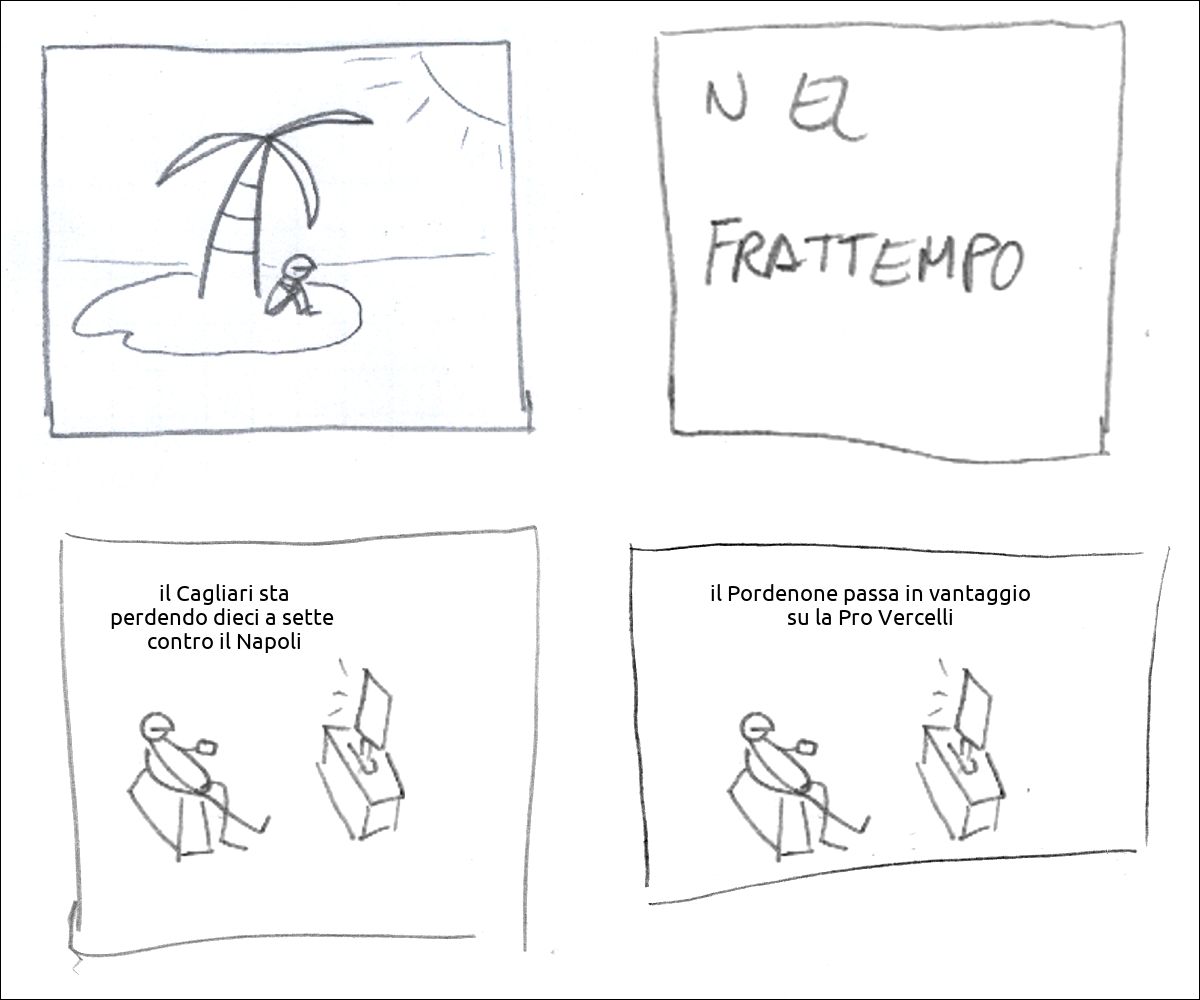 c'è un tizio su un'isola deserta
didascalia: nel frattempo
la TV fa: «il Cagliari sta perdendo dieci a sette  contro il Napoli»
la TV fa: «il Pordenone passa in vantaggio su la Pro Vercelli»
