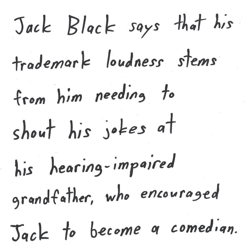 Jack Black says that his
trademark loudness stems
from him needing to
shout his jokes at
his hearing-impaired
grandfather, who encouraged
Jack to become a comedian.