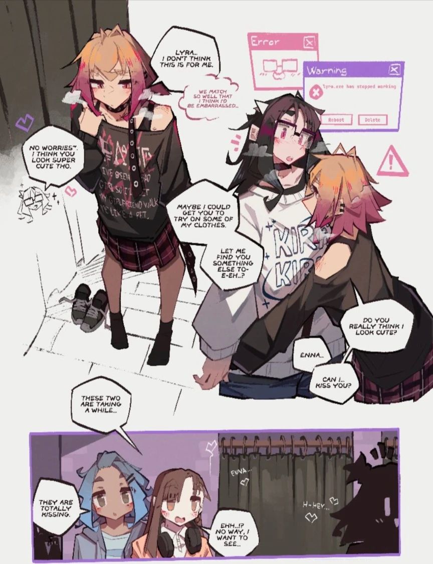 two girls inside of a dressing room with a blonde girl named Enna in a black shirt saying:
"Lyra... I don't think this is for me."
And she thinks "We match so well that I think i'd be embarrassed"

Lyra responds back: "No worries. I think you look super cute tho"

Lyra continues as the blonde girl comes to her for a hug, lyra getss error windows and starts blushing: "Maybe i could get you to try some of my clothes, let me find you something else to- e-eh..?"
 
enna to lyra's face: "do you really think i look cute?"
Lyra responds: "enna..."
Enna: ”can i kiss you?”

the next pannel shows two other girls waiting for them to be done with the dressing room and they discuss how long they are taking

girl 1: "these two are taking a while..."
girl 2: "they are totally kissing”
girl 1: "ehh?!, no way, I want to see"