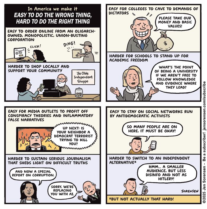 
In America we make it
EASY TO DO THE WRONG THING, HARD TO DO THE RIGHT THING

EASY TO ORDER ONLINE FROM AN OLIGARCH-OWNED, MONOPOLISTIC, UNION-BUSTING CORPORATION 

CLICK! DING!

HARDER TO SHOP LOCALLY AND SUPPORT YOUR COMMUNITY

Ye Olde Independent Shoppe



EASY FOR COLLEGES TO CAVE TO DEMANDS OF DICTATORS

PLEASE TAKE OUR MONEY AND BASIC VALUES!

HARDER FOR SCHOOLS TO STAND UP FOR ACADEMIC FREEDOM

WHAT'S THE POINT OF BEING A UNIVERSITY IF WE AREN'T FREE TO FOLLOW KNOWLEDGE AND EVIDENCE WHERE THEY LEAD?


EASY FOR MEDIA OUTLETS TO PROFIT OFF CONSPIRACY THEORIES AND INFLAMMATORY FALSE NARRATIVES

UP NEXT: IS YOUR NEIGHBOR A DEMOCRAT TERRORIST TRYING TO KILL YOU? 

HARDER TO SUSTAIN SERIOUS JOURNALISM THAT SHEDS LIGHT ON DIFFICULT TRUTHS

AND NOW A SPECIAL REPORT ON CORRUPTION.

SORRY, WE'RE REPLACING YOU WITH AI.




EASY TO STAY ON SOCIAL NETWORKS RUN ВY ANTIDEMOCRATIC ACTIVISTS

SO MANY PEOPLE ARE ON HERE, IT MUST BE OKAY!

HARDER TO SWITCH TO AN INDEPENDENT ALTERNATIVE*

HMM... A SMALLER AUDIENCE, BUT LESS DISINFO AND NOT AS HITLERY!

*BUT NOT ACTUALLY THAT HARD!
