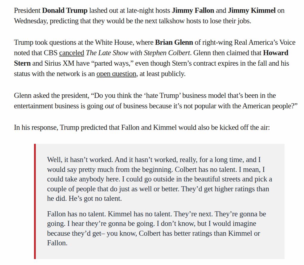 President Donald Trump lashed out at late-night hosts Jimmy Fallon and Jimmy Kimmel on
‘Wednesday, predicting that they would be the next talkshow hosts to lose their jobs.
Trump took questions at the White House, where Brian Glenn of right-wing Real America’s Voice
noted that CBS canceled The Late Show with Stephen Colbert. Glenn then claimed that Howard
Stern and Sirius XM have “parted ways,” even though Stern’s contract expires in the fall and his
status with the network is an open question, at least publicly.
Glenn asked the president, “Do you think the ‘hate Trump’ business model that’s been in the
entertainment business is going out of business because it’s not popular with the American people?”
In his response, Trump predicted that Fallon and Kimmel would also be kicked off the air:

‘Well, it hasn’t worked. And it hasn’t worked, really, for a long time, and I

would say pretty much from the beginning. Colbert has no talent. I mean, I

could take anybody here. I could go outside in the beautiful streets and pick a

couple of people that do just as well or better. They’d get higher ratings than

he did. He’s got no talent.

Fallon has no talent. Kimmel has no talent. They’re next. They're gonna be

going. I hear they’re gonna be going. I don’t know, but I would imagine

because they’d get— you know, Colbert has better ratings than Kimmel or

Fallon.
