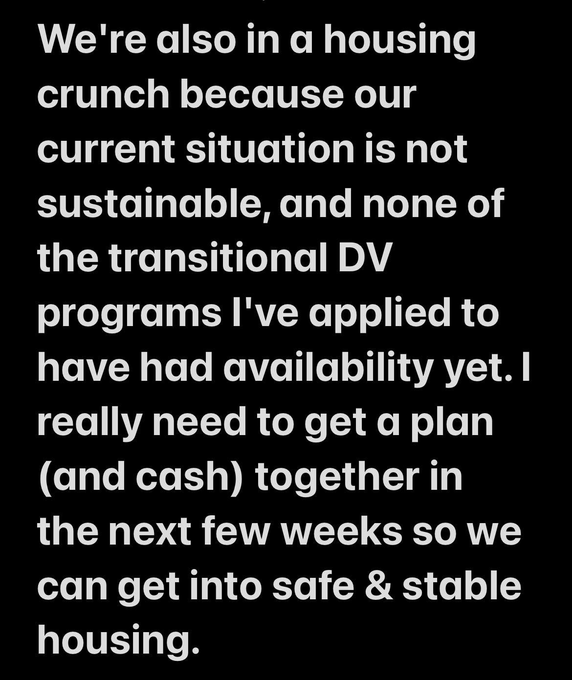 We're also in a housing crunch because our current situation is not sustainable, and none of the transitional DV programs I've applied to have had availability yet. | really need to get a plan (and cash) together in the next few weeks so we can get into safe & stable housing.
