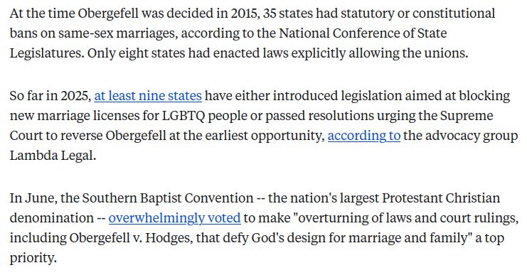 Supreme Court formally asked to overturn landmark same-sex marriage ruling

Kim Davis, a former clerk who refused gay couples, brought the appeal.
ByDevin Dwyer, August 11, 2025

At the time Obergefell was decided in 2015, 35 states had statutory or constitutional bans on same-sex marriages, according to the National Conference of State Legislatures. Only eight states had enacted laws explicitly allowing the unions.

So far in 2025, at least nine states have either introduced legislation aimed at blocking new marriage licenses for LGBTQ people or passed resolutions urging the Supreme Court to reverse Obergefell at the earliest opportunity, according to the advocacy group Lambda Legal.

In June, the Southern Baptist Convention -- the nation's largest Protestant Christian denomination -- overwhelmingly voted to make "overturning of laws and court rulings, including Obergefell v. Hodges, that defy God's design for marriage and family" a top priority.