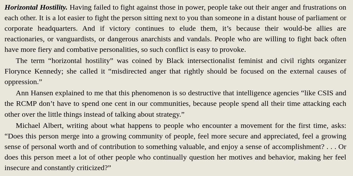 Horizontal Hostility. Having failed to fight against those in power, ppl take out their anger and frustrations on each other. It is a lot easier to fight the person next to you than someone in a distant house of parliament or corporate headquarters. And if victory continues to elude them, it’s because their would-be allies are reactionaries, or vanguardists, or dangerous anarchists and vandals. Ppl who are willing to fight back often have more fiery and combative personalities, so such conflict is easy to provoke.
The term “horizontal hostility” was coined by Black intersectionalist feminist and civil rights organizer Florynce Kennedy; she called it “misdirected anger that rightly should be focused on the external causes of oppression.”
Ann Hansen explained to me that this phenomenon is so destructive that intelligence agencies “like CSIS and the RCMP don’t have to spend one cent in our communities, because people spend all their time attacking each other over the little things instead of talking about strategy.”
Michael Albert, writing about what happens to ppl who encounter a movement for the 1st time, asks: “Does this person merge into a growing community of people, feel more secure and appreciated, feel a growing sense of personal worth and of contribution to something valuable, and enjoy a sense of accomplishment? . . . Or does this person meet a lot of other people who continually question her motives and behavior, making her feel insecure and constantly criticized?”