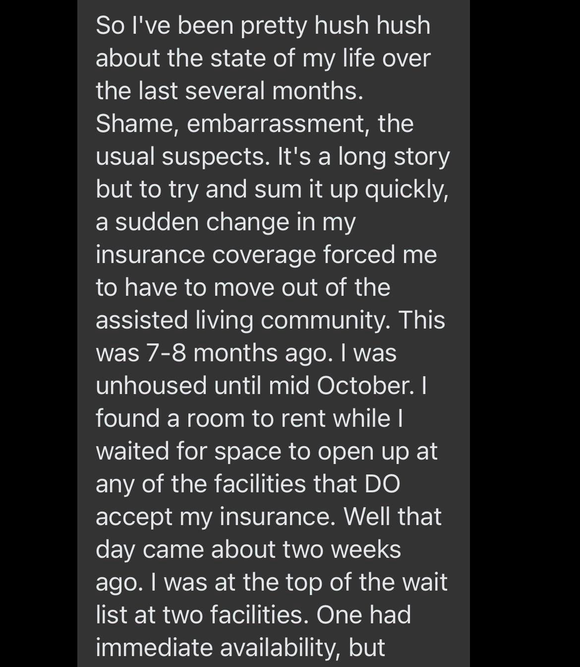 So I've been pretty hush hush about the state of my life over the last several months. Shame, embarrassment, the usual suspects. It's a long story but to try and sum it up quickly, a sudden change in my insurance coverage forced me to have to move out of the assisted living community. This was 7-8 months ago. I was unhoused until mid October. I found a room to rent while I waited for space to open up at any of the facilities that DO accept my insurance. Well that day came about two weeks ago. I was at the top of the wait list at two facilities. One had immediate availability, but