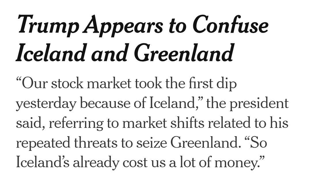 Trump Appears to Confuse
Iceland and Greenland

“Our stock market took the first dip
yesterday because of Iceland,” the president
said, referring to market shifts related to his
repeated threats to seize Greenland. “So
Iceland's already cost us a lot of money.”
