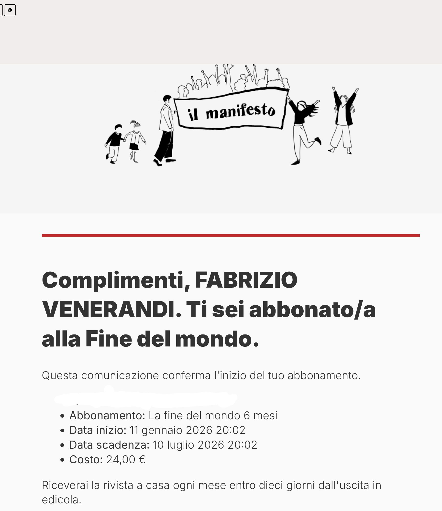Complimenti, FABRIZIO VENERANDI. Ti sei abbonato/a alla Fine del mondo.
Questa comunicazione conferma l'inizio del tuo abbonamento.


Abbonamento: La fine del mondo 6 mesi
Data inizio: 11 gennaio 2026 20:02
Data scadenza: 10 luglio 2026 20:02
Costo: 24,00 €
Riceverai la rivista a casa ogni mese entro dieci giorni dall'uscita in edicola.
