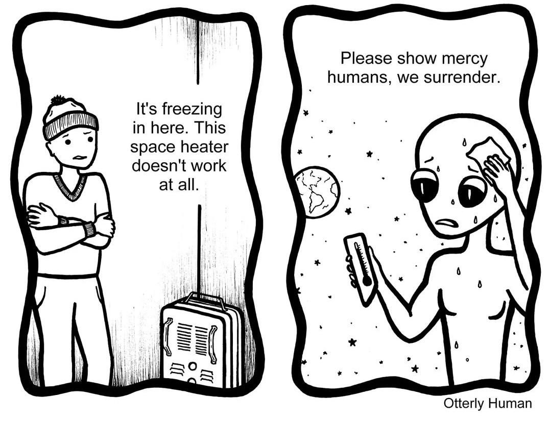 1 Frustrated guy: It's freezing in here. This space heater doesn't work at all.
2 (Meanwhile…) Alien, drenched in sweat: Please show mercy humans, we surrender.