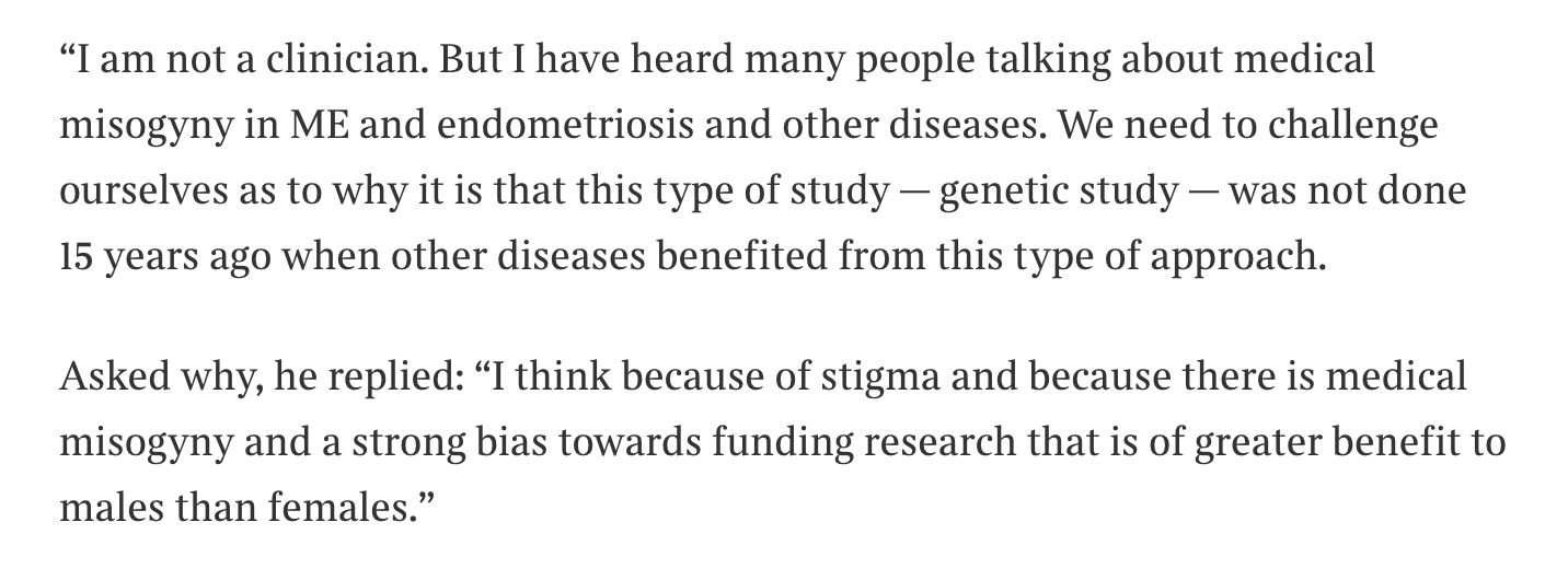“I am not a clinician. But I have heard many people talking about medical misogyny in ME and endometriosis and other diseases. We need to challenge ourselves as to why it is that this type of study — genetic study — was not done 15 years ago when other diseases benefited from this type of approach."

Asked why, he replied: “I think because of stigma and because there is medical misogyny and a strong bias towards funding research that is of greater benefit to males than females.”